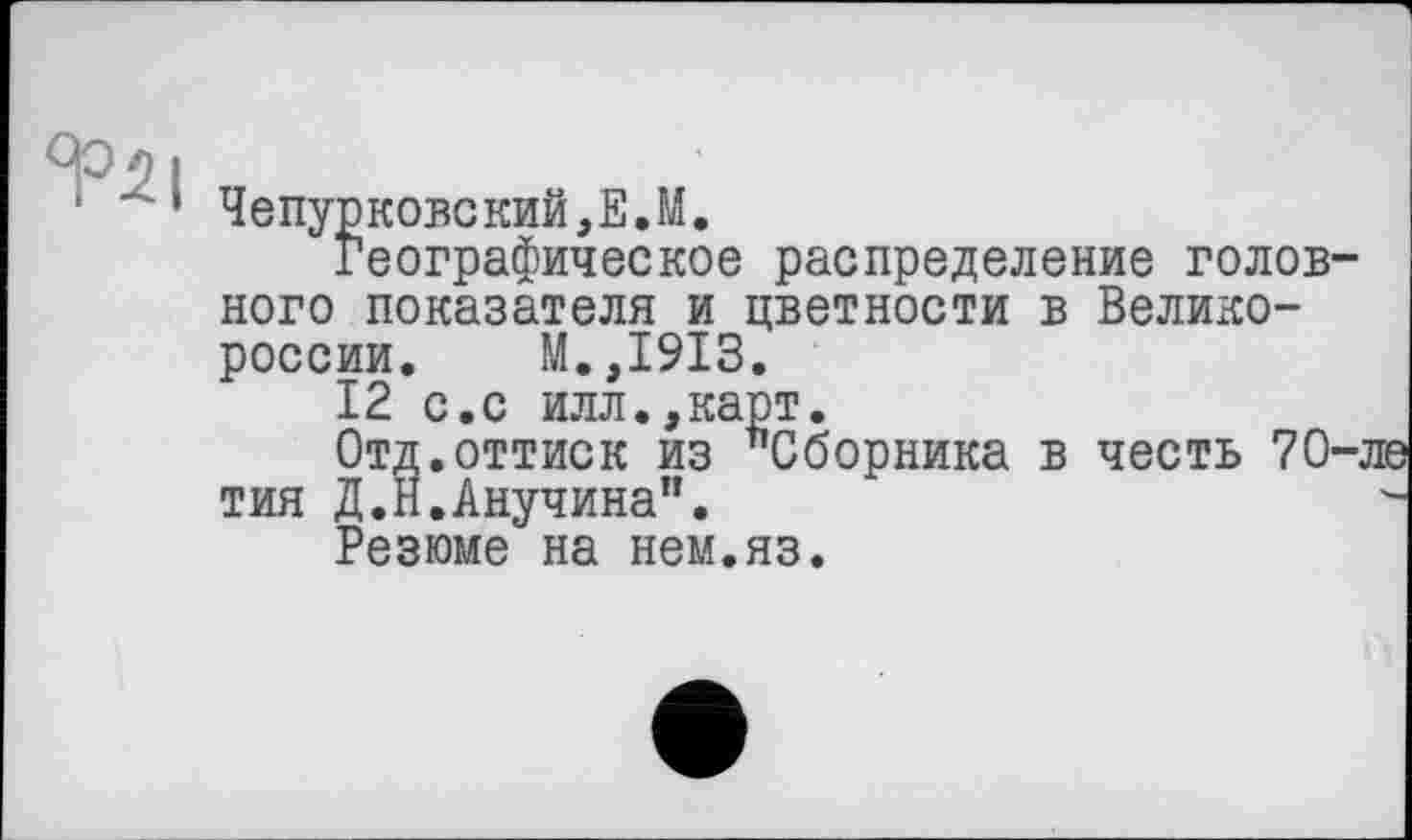 ﻿Чепурковский,Е.М.
Географическое распределение голов ного показателя и цветности в Великороссии. М.,1913.
12 с.с илл.,карт.
Отд.оттиск из "Сборника в честь 70 тия Д.Н.Анучина".
Резюме на нем.яз.